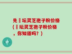 先秾坛灵芝孢子粉价格(秾坛灵芝孢子粉价格，你知道吗？)