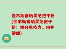 佳木斯富硒灵芝孢子粉(佳木斯富硒灵芝孢子粉：提升免疫力，呵护健康)