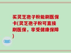 买灵芝孢子粉能刷医保卡(灵芝孢子粉可直接刷医保，享受健康保障)