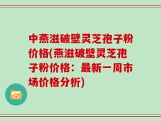 中燕滋破壁灵芝孢子粉价格(燕滋破壁灵芝孢子粉价格：最新一周市场价格分析)