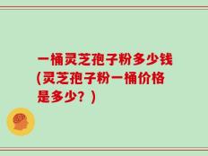 一桶灵芝孢子粉多少钱(灵芝孢子粉一桶价格是多少？)