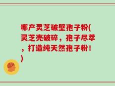 哪产灵芝破壁孢子粉(灵芝壳破碎，孢子尽萃，打造纯天然孢子粉！)