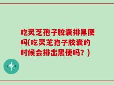 吃灵芝孢子胶囊排黑便吗(吃灵芝孢子胶囊的时候会排出黑便吗？)