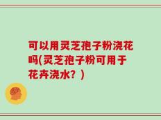 可以用灵芝孢子粉浇花吗(灵芝孢子粉可用于花卉浇水？)