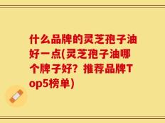 什么品牌的灵芝孢子油好一点(灵芝孢子油哪个牌子好？推荐品牌Top5榜单)