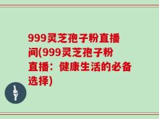 999灵芝孢子粉直播间(999灵芝孢子粉直播：健康生活的必备选择)