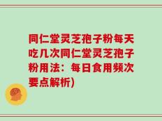 同仁堂灵芝孢子粉每天吃几次同仁堂灵芝孢子粉用法：每日食用频次要点解析)