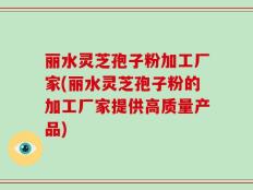 丽水灵芝孢子粉加工厂家(丽水灵芝孢子粉的加工厂家提供高质量产品)