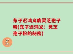 东子迟鸿义鹿灵芝孢子粉(东子迟鸿义：灵芝孢子粉的秘密)