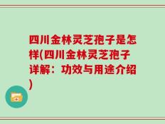 四川金林灵芝孢子是怎样(四川金林灵芝孢子详解：功效与用途介绍)