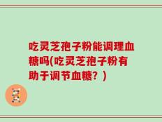 吃灵芝孢子粉能调理血糖吗(吃灵芝孢子粉有助于调节血糖？)