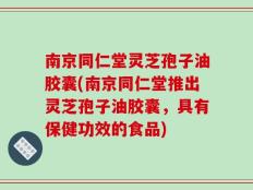 南京同仁堂灵芝孢子油胶囊(南京同仁堂推出灵芝孢子油胶囊，具有保健功效的食品)
