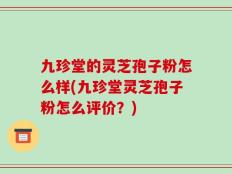 九珍堂的灵芝孢子粉怎么样(九珍堂灵芝孢子粉怎么评价？)