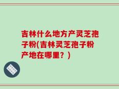 吉林什么地方产灵芝孢子粉(吉林灵芝孢子粉产地在哪里？)