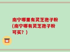 南宁哪里有灵芝孢子粉(南宁哪有灵芝孢子粉可买？)