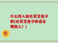 什么样人能吃灵芝孢子粉(吃灵芝孢子粉适合哪类人？)