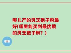 哪儿产的灵芝孢子粉最好(哪里能买到最优质的灵芝孢子粉？)