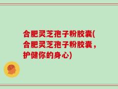 合肥灵芝孢子粉胶囊(合肥灵芝孢子粉胶囊，护健你的身心)