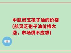 中航灵芝孢子油的价格(航灵芝孢子油价格大涨，市场供不应求)