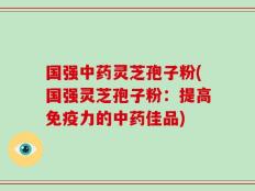 国强中药灵芝孢子粉(国强灵芝孢子粉：提高免疫力的中药佳品)