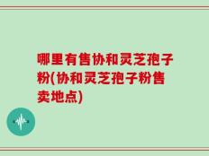 哪里有售协和灵芝孢子粉(协和灵芝孢子粉售卖地点)