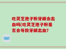 吃灵芝孢子粉牙龈会出血吗(吃灵芝孢子粉是否会导致牙龈出血？