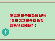 吃灵芝孢子粉会便秘吗(食用灵芝孢子粉是否容易导致便秘？)