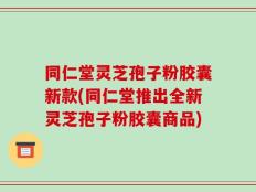 同仁堂灵芝孢子粉胶囊新款(同仁堂推出全新灵芝孢子粉胶囊商品)
