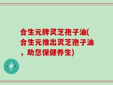 合生元牌灵芝孢子油(合生元推出灵芝孢子油，助您保健养生)