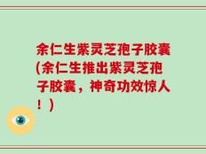 余仁生紫灵芝孢子胶囊(余仁生推出紫灵芝孢子胶囊，神奇功效惊人！)
