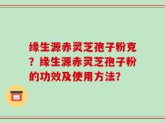 缘生源赤灵芝孢子粉克？缘生源赤灵芝孢子粉的功效及使用方法？