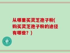 从哪里买灵芝孢子粉(购买灵芝孢子粉的途径有哪些？)