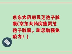 京东大药房灵芝孢子胶囊(京东大药房售灵芝孢子胶囊，助您增强免疫力！)