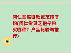 同仁堂买哪款灵芝孢子粉(同仁堂灵芝孢子粉买哪种？产品比较与推荐)