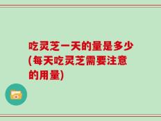 吃灵芝一天的量是多少(每天吃灵芝需要注意的用量)