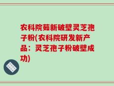 农科院茹新破壁灵芝孢子粉(农科院研发新产品：灵芝孢子粉破壁成功)