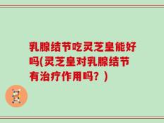 乳腺结节吃灵芝皇能好吗(灵芝皇对乳腺结节有治疗作用吗？)