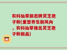 农科仙草新态牌灵芝孢子粉(重塑养生新风向，农科仙草推出灵芝孢子粉新品)