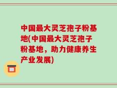中国最大灵芝孢子粉基地(中国最大灵芝孢子粉基地，助力健康养生产业发展)