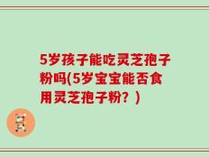 5岁孩子能吃灵芝孢子粉吗(5岁宝宝能否食用灵芝孢子粉？)