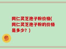 同仁灵芝孢子粉价格(同仁灵芝孢子粉的价格是多少？)