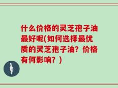 什么价格的灵芝孢子油最好呢(如何选择最优质的灵芝孢子油？价格有何影响？)