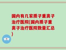 国内有几家质子重离子治疗医院(国内质子重离子治疗医院数量汇总)
