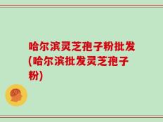 哈尔滨灵芝孢子粉批发(哈尔滨批发灵芝孢子粉)