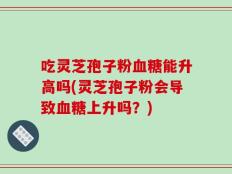 吃灵芝孢子粉血糖能升高吗(灵芝孢子粉会导致血糖上升吗？)