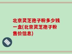 北京灵芝孢子粉多少钱一盒(北京灵芝孢子粉售价信息)