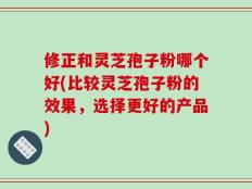 修正和灵芝孢子粉哪个好(比较灵芝孢子粉的效果，选择更好的产品)