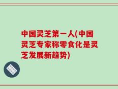 中国灵芝第一人(中国灵芝专家称零食化是灵芝发展新趋势)