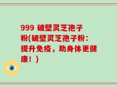 999 破壁灵芝孢子粉(破壁灵芝孢子粉：提升免疫，助身体更健康！)