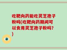 吃靶向药能吃灵芝孢子粉吗(吃靶向药期间可以食用灵芝孢子粉吗？)